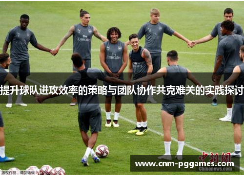 提升球队进攻效率的策略与团队协作共克难关的实践探讨