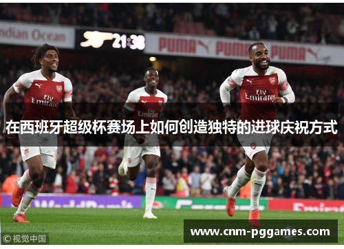 在西班牙超级杯赛场上如何创造独特的进球庆祝方式