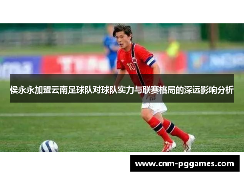 侯永永加盟云南足球队对球队实力与联赛格局的深远影响分析