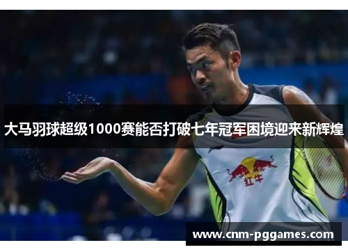 大马羽球超级1000赛能否打破七年冠军困境迎来新辉煌