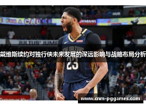 戴维斯续约对独行侠未来发展的深远影响与战略布局分析