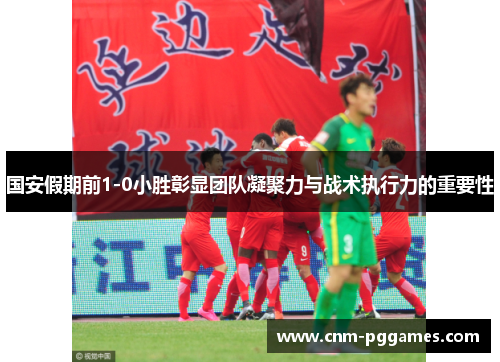 国安假期前1-0小胜彰显团队凝聚力与战术执行力的重要性