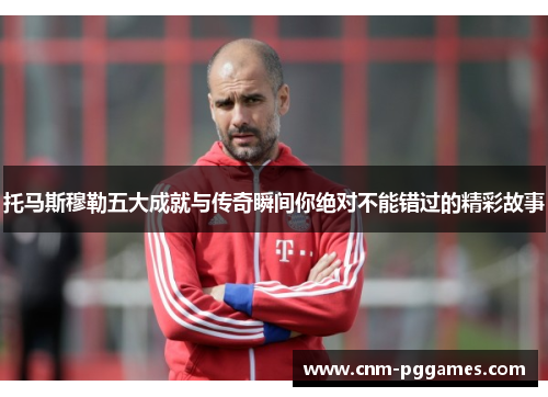 托马斯穆勒五大成就与传奇瞬间你绝对不能错过的精彩故事