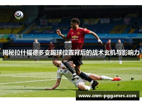 揭秘拉什福德多变踢球位置背后的战术玄机与影响力