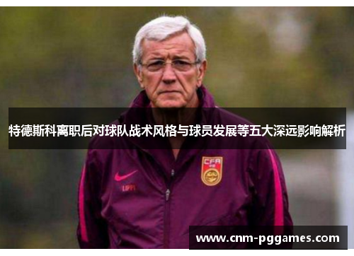 特德斯科离职后对球队战术风格与球员发展等五大深远影响解析