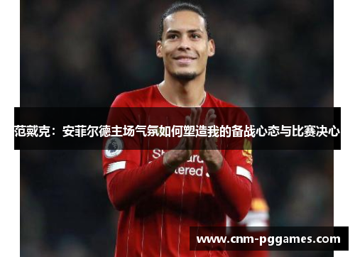 范戴克：安菲尔德主场气氛如何塑造我的备战心态与比赛决心