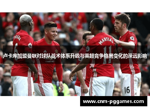 卢卡库加盟曼联对球队战术体系升级与英超竞争格局变化的深远影响