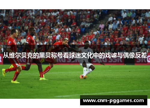 从维尔贝克的黑贝称号看球迷文化中的戏谑与偶像反差