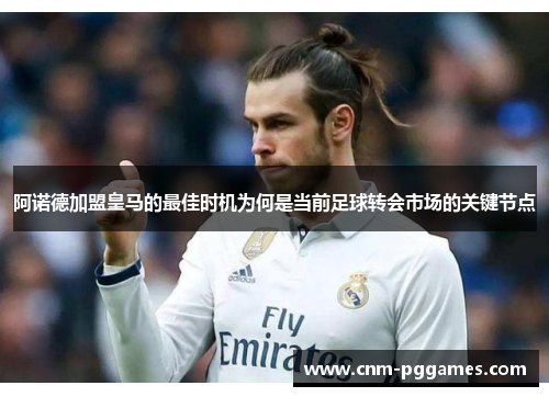 阿诺德加盟皇马的最佳时机为何是当前足球转会市场的关键节点