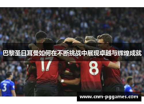 巴黎圣日耳曼如何在不断挑战中展现卓越与辉煌成就