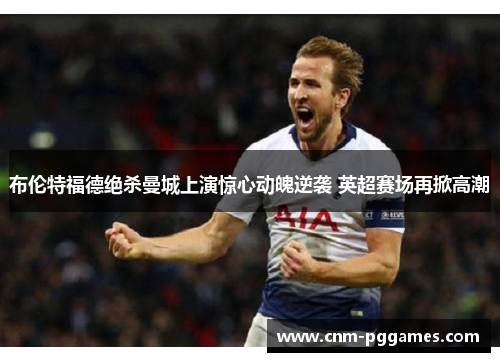 布伦特福德绝杀曼城上演惊心动魄逆袭 英超赛场再掀高潮