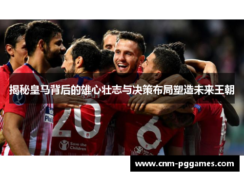 揭秘皇马背后的雄心壮志与决策布局塑造未来王朝