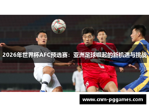 2026年世界杯AFC预选赛：亚洲足球崛起的新机遇与挑战