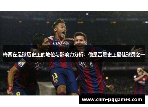 梅西在足球历史上的地位与影响力分析：他是否是史上最佳球员之一