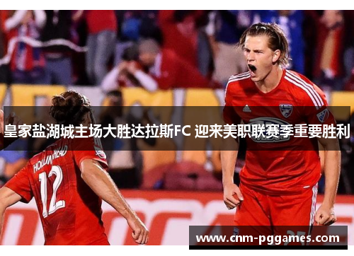 皇家盐湖城主场大胜达拉斯FC 迎来美职联赛季重要胜利