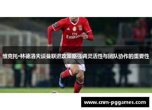 维克托·林德洛夫谈曼联进攻策略强调灵活性与团队协作的重要性