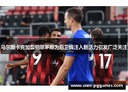 马尔斯卡克加盟伯恩茅斯为后卫线注入新活力引发广泛关注