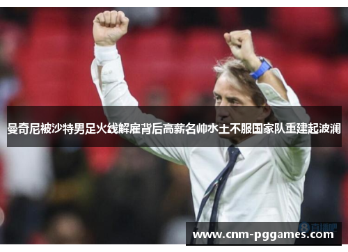 曼奇尼被沙特男足火线解雇背后高薪名帅水土不服国家队重建起波澜